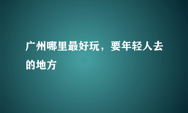 广州哪里最好玩，要年轻人去的地方