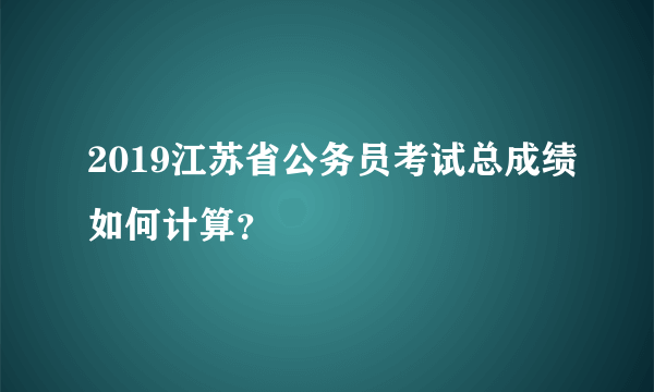 2019江苏省公务员考试总成绩如何计算？