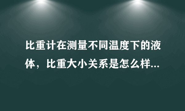 比重计在测量不同温度下的液体，比重大小关系是怎么样的和，所测是什么液体有关吗