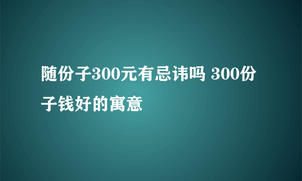 随份子300元有忌讳吗 300份子钱好的寓意