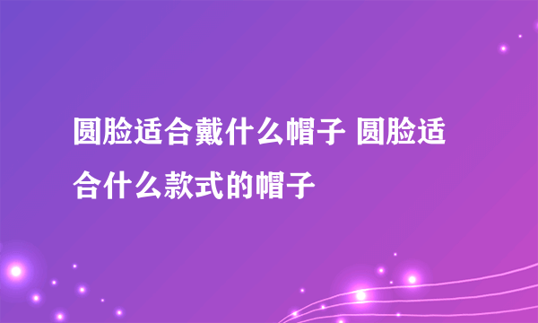 圆脸适合戴什么帽子 圆脸适合什么款式的帽子