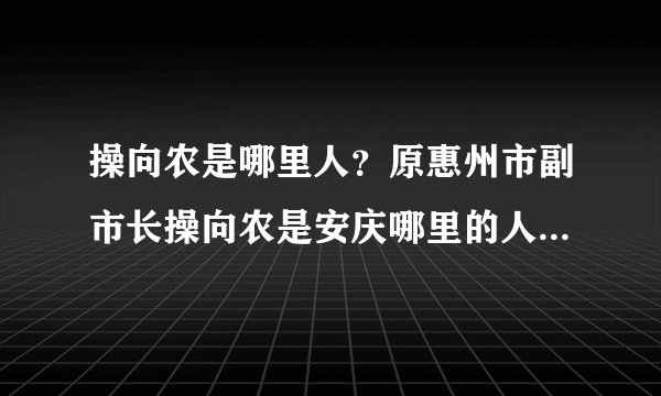 操向农是哪里人？原惠州市副市长操向农是安庆哪里的人？有人知道吗？