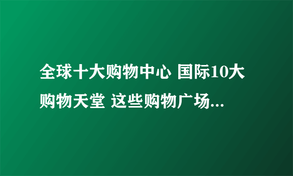 全球十大购物中心 国际10大购物天堂 这些购物广场你知道吗