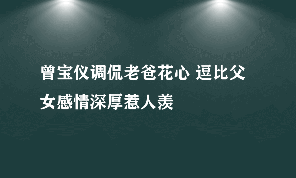 曾宝仪调侃老爸花心 逗比父女感情深厚惹人羡