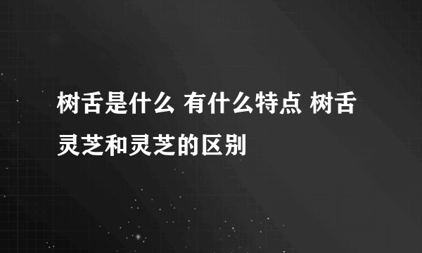 树舌是什么 有什么特点 树舌灵芝和灵芝的区别