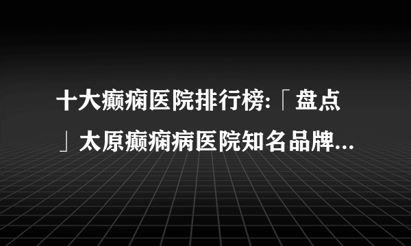 十大癫痫医院排行榜:「盘点」太原癫痫病医院知名品牌十大排名-癫痫发病原因？