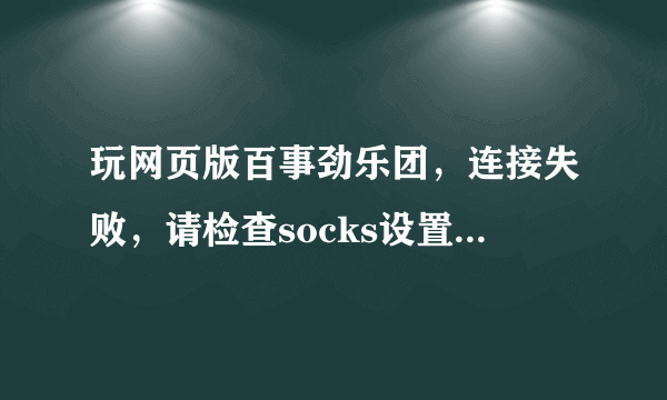 玩网页版百事劲乐团，连接失败，请检查socks设置，怎么回事？？？