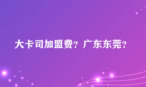 大卡司加盟费？广东东莞？