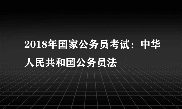 2018年国家公务员考试：中华人民共和国公务员法