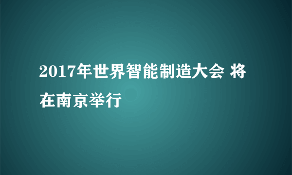 2017年世界智能制造大会 将在南京举行