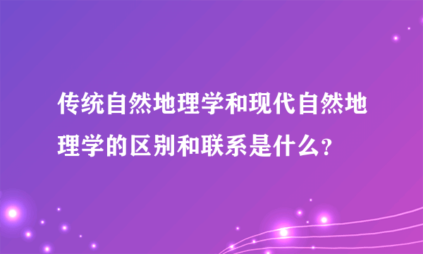 传统自然地理学和现代自然地理学的区别和联系是什么？