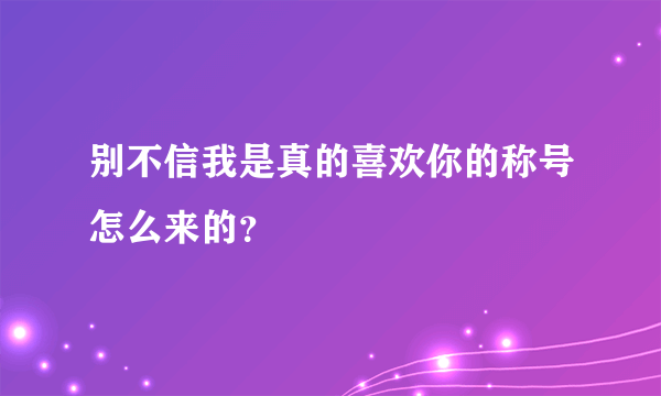 别不信我是真的喜欢你的称号怎么来的？