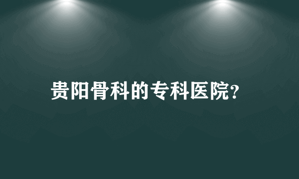 贵阳骨科的专科医院？