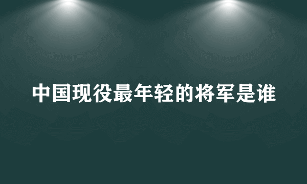 中国现役最年轻的将军是谁