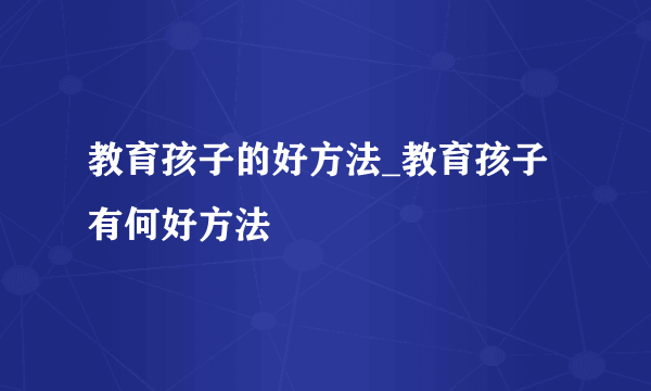 教育孩子的好方法_教育孩子有何好方法