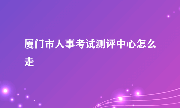 厦门市人事考试测评中心怎么走