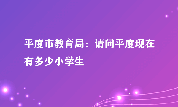 平度市教育局：请问平度现在有多少小学生