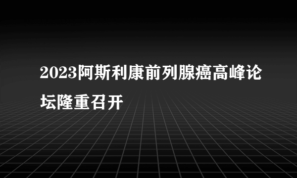 2023阿斯利康前列腺癌高峰论坛隆重召开