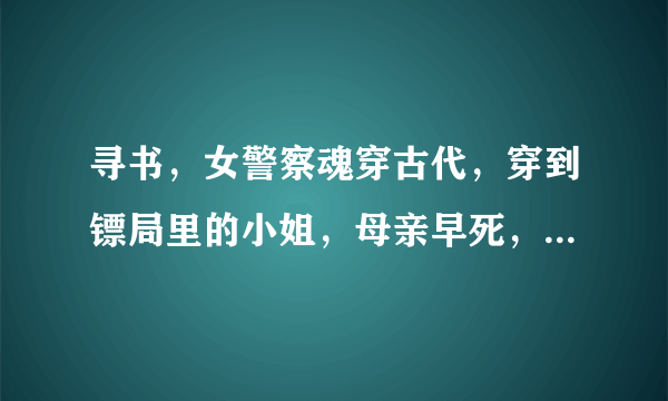 寻书，女警察魂穿古代，穿到镖局里的小姐，母亲早死，父亲死前希望希望原女主有孩子，女主魂穿过去时为