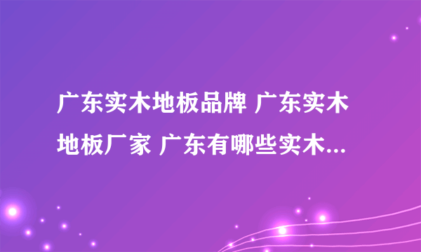 广东实木地板品牌 广东实木地板厂家 广东有哪些实木地板品牌【品牌库】