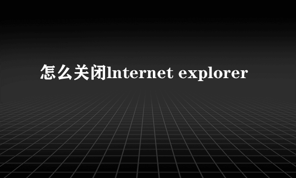 怎么关闭lnternet explorer