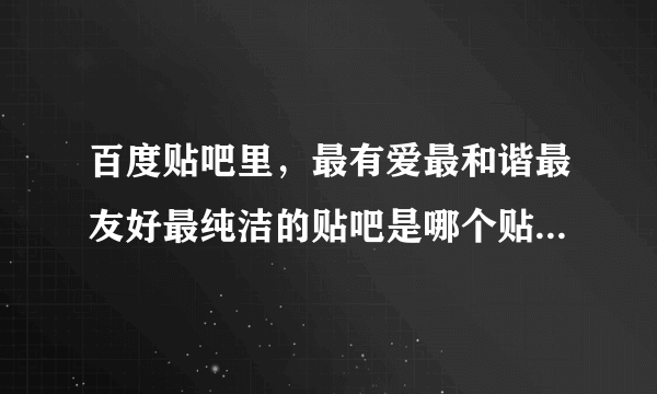 百度贴吧里，最有爱最和谐最友好最纯洁的贴吧是哪个贴吧？？？？？？？