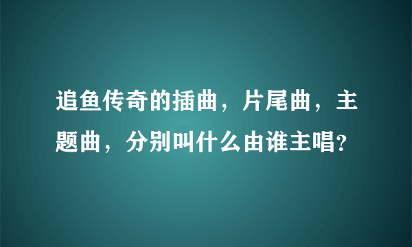 追鱼传奇的插曲，片尾曲，主题曲，分别叫什么由谁主唱？