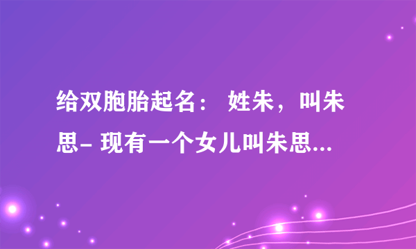 给双胞胎起名： 姓朱，叫朱思- 现有一个女儿叫朱思语 是龙凤胎，求知识智者给起个好名字qq:43149871谢谢