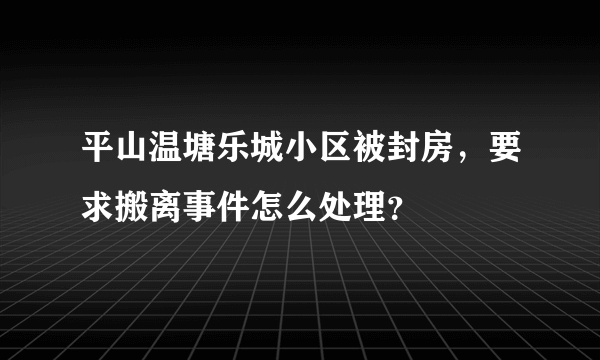 平山温塘乐城小区被封房，要求搬离事件怎么处理？