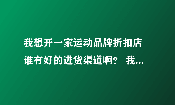 我想开一家运动品牌折扣店 谁有好的进货渠道啊？ 我要的是正品。 如：安踏、李宁、阿迪·耐克·等。