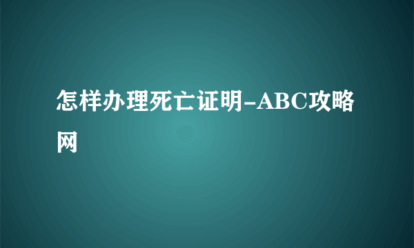 怎样办理死亡证明-ABC攻略网