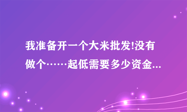 我准备开一个大米批发!没有做个……起低需要多少资金!能有好建议嘛？