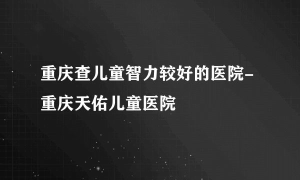 重庆查儿童智力较好的医院-重庆天佑儿童医院