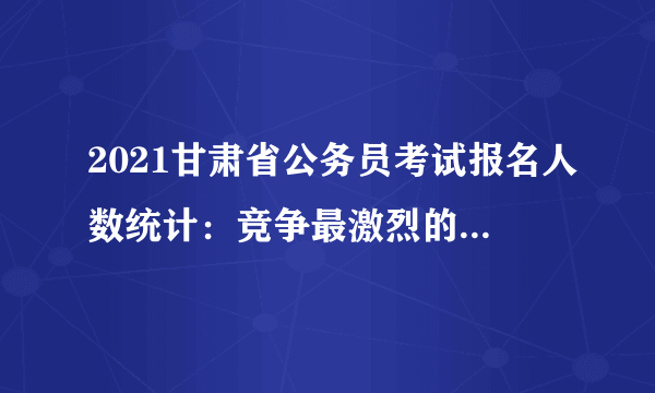 2021甘肃省公务员考试报名人数统计：竞争最激烈的十大职位（截至3月2日 17时）