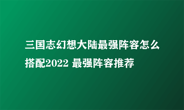 三国志幻想大陆最强阵容怎么搭配2022 最强阵容推荐