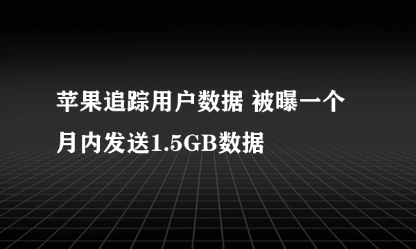 苹果追踪用户数据 被曝一个月内发送1.5GB数据