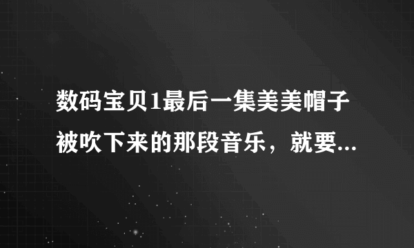 数码宝贝1最后一集美美帽子被吹下来的那段音乐，就要那段，有的话请发到我又想