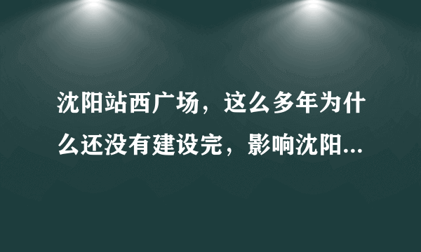 沈阳站西广场，这么多年为什么还没有建设完，影响沈阳形象呀？