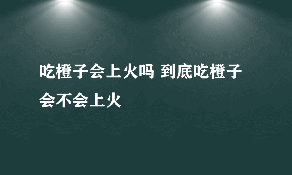 吃橙子会上火吗 到底吃橙子会不会上火