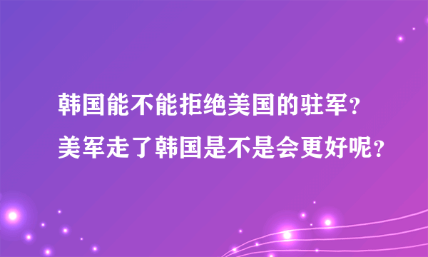 韩国能不能拒绝美国的驻军？美军走了韩国是不是会更好呢？