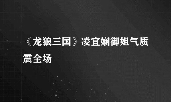 《龙狼三国》凌宜娴御姐气质震全场