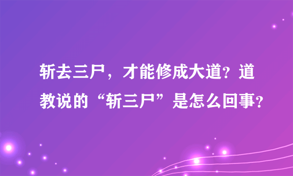 斩去三尸，才能修成大道？道教说的“斩三尸”是怎么回事？