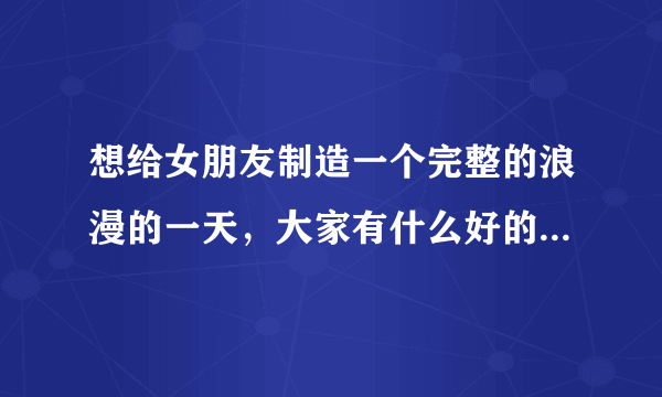 想给女朋友制造一个完整的浪漫的一天，大家有什么好的想法吗？