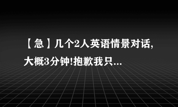 【急】几个2人英语情景对话, 大概3分钟!抱歉我只有这么多财富了.