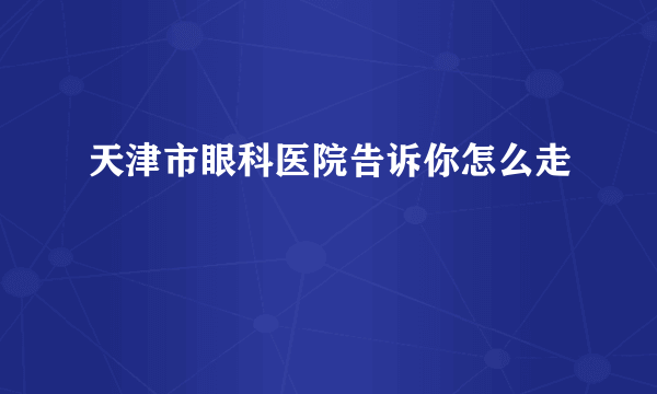 天津市眼科医院告诉你怎么走