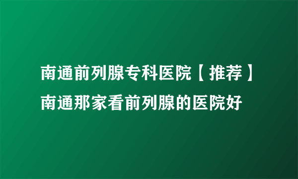 南通前列腺专科医院【推荐】南通那家看前列腺的医院好