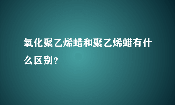 氧化聚乙烯蜡和聚乙烯蜡有什么区别？