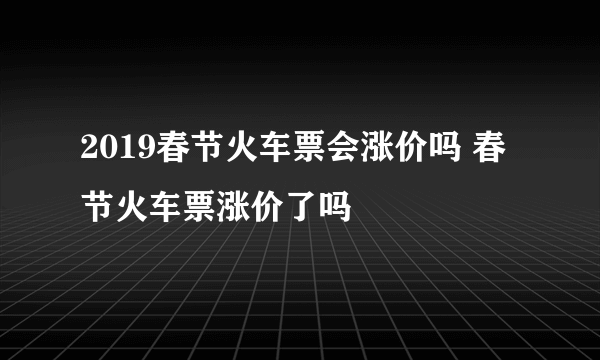 2019春节火车票会涨价吗 春节火车票涨价了吗