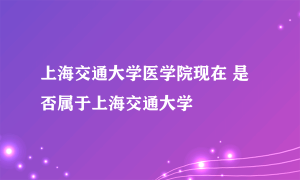 上海交通大学医学院现在 是否属于上海交通大学