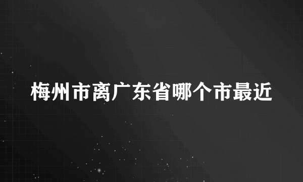 梅州市离广东省哪个市最近